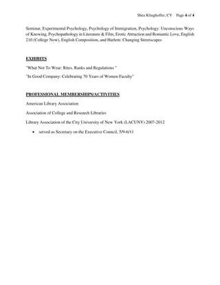 Shea Klinghoffer, CV Page 4 of 4
Seminar, Experimental Psychology, Psychology of Immigration, Psychology: Unconscious Ways
of Knowing, Psychopathology in Literature & Film, Erotic Attraction and Romantic Love, English
210 (College Now), English Composition, and Harlem: Changing Streetscapes
EXHIBITS
"What Not To Wear: Rites, Ranks and Regulations "
"In Good Company: Celebrating 70 Years of Women Faculty"
PROFESSIONAL MEMBERSHIPS/ACTIVITIES
American Library Association
Association of College and Research Libraries
Library Association of the City University of New York (LACUNY) 2007-2012
 served as Secretary on the Executive Council, 5/9-6/11
 