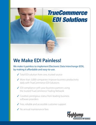 We Make EDI Painless!
We make it painless to implement Electronic Data Interchange (EDI),
by making it affordable and easy-to-use.

   3 Total EDI solution from one, trusted source

   3 More than 3,000 companies improve business productivity
     daily with TrueCommerce EDI Solutions

   3 EDI compliance with your business partners using
     the trusted TrueCommerce Trading Network

   3 Coveted, prestigious status from leading business
     software providers

   3 Free, reliable and accessible customer support

   3 No annual maintenance fees
 