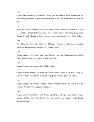 1983
Colgate Plus toothbrush is introduced. Today over 1.6 billion Colgate toothbrushes are
sold annually worldwide. If you lined them up end to end, they would circle the globe 16
times.
1985
Protex bar soap is introduced, and today offers all-family antibacterial protection in over
56 countries. Colgate-Palmolive enters into a joint venture with Hong Kong-based
Hawley & Hazel, a leading oral care company, which adds strength in key Asian markets.
1986
The Chairman's You Can Make A Difference Program is launched, recognizing
innovation and executioner excellence by Colgate people.
1987
Colgate acquires Soft soap liquid soap business from the Minnetonka Corporation.
Today, Colgate is the global leader in liquid hand soap.
1989
Annual Company sales surpass the $5 billion mark.
1991
Colgate acquires Murphy Oil Soap, the leading wood cleaner in the U.S. Today, its
product portfolio has expanded to include all-purpose cleaners, sprays and wipes.
1992
Colgate acquires the Mennen Company. Today, Mennen products are sold in over 52
countries. Colgate Total toothpaste introduced.
1995
Colgate enters Central Europe and Russia, expanding into fast-growing markets. Colgate
acquires Kolynos Oral Care business in Latin America and launches market-leading
Sorriso toothpaste.
 