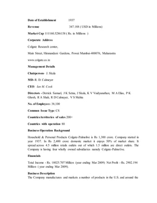 Date of Establishment 1937
Revenue 347.188 ( USD in Millions)
Market Cap 111160.5286158 ( Rs. in Millions )
Corporate Address
Colgate Research center,
Main Street, Hiranandani Gardens, Powai Mumbai-400076, Maharastra
www.colgate.co.in
Management Details
Chairperson- J. Skala
MD- R. D. Calmeyer
CEO: Ian M. Cook
Directors - Derrick Samuel, J K Setna, J Skala, K V Vaidyanathan, M A Elias, P K
Ghosh, R A Shah, R D Calmeyer, V S Mehta
No. of Employees 38,100
Common Issue Type CS
Countries/territories of sales 200+
Countries with operation 80
Business Operation Background
Household & Personal Products Colgate-Palmolive is Rs 1,300 crore. Company started in
year 1937. In Rs 2,400 crore domestic market it enjoys 50% of market share. It
spread across 4.5 million retails outlets out of which 1.5 million are direct outlets. The
Company is having four wholly owned subsidiaries namely Colgate-Palmolive.
Financials
Total Income - Rs. 18025.707 Million (year ending Mar 2009) Net Profit - Rs. 2902.194
Million ( year ending Mar 2009).
Business Description
The Company manufactures and markets a number of products in the U.S. and around the
 