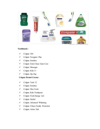 Toothbrush:-
 Colgate 360
 Colgate Navigator Plus
 Colgate Sensitive
 Colgate Extra-Clean Gum Care
 Colgate Massager
 Colgate Kids 2+
 Colgate Zig Zag
Colgate Dental Cream:-
 Colgate Total 12
 Colgate Sensitive
 Colgate Max Fresh
 Colgate Kids Toothpaste
 Colgate Fresh Energy Gel
 Colgate Herbal
 Colgate Advanced Whitening
 Colgate Cibaca Family Protection
 Colgate Active Salt.
 