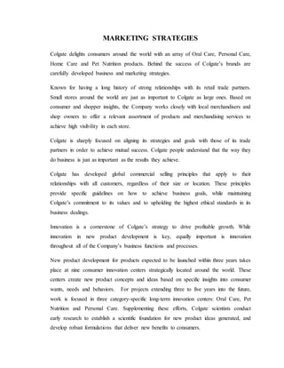 MARKETING STRATEGIES
Colgate delights consumers around the world with an array of Oral Care, Personal Care,
Home Care and Pet Nutrition products. Behind the success of Colgate’s brands are
carefully developed business and marketing strategies.
Known for having a long history of strong relationships with its retail trade partners.
Small stores around the world are just as important to Colgate as large ones. Based on
consumer and shopper insights, the Company works closely with local merchandisers and
shop owners to offer a relevant assortment of products and merchandising services to
achieve high visibility in each store.
Colgate is sharply focused on aligning its strategies and goals with those of its trade
partners in order to achieve mutual success. Colgate people understand that the way they
do business is just as important as the results they achieve.
Colgate has developed global commercial selling principles that apply to their
relationships with all customers, regardless of their size or location. These principles
provide specific guidelines on how to achieve business goals, while maintaining
Colgate’s commitment to its values and to upholding the highest ethical standards in its
business dealings.
Innovation is a cornerstone of Colgate’s strategy to drive profitable growth. While
innovation in new product development is key, equally important is innovation
throughout all of the Company’s business functions and processes.
New product development for products expected to be launched within three years takes
place at nine consumer innovation centers strategically located around the world. These
centers create new product concepts and ideas based on specific insights into consumer
wants, needs and behaviors. For projects extending three to five years into the future,
work is focused in three category-specific long-term innovation centers: Oral Care, Pet
Nutrition and Personal Care. Supplementing these efforts, Colgate scientists conduct
early research to establish a scientific foundation for new product ideas generated, and
develop robust formulations that deliver new benefits to consumers.
 