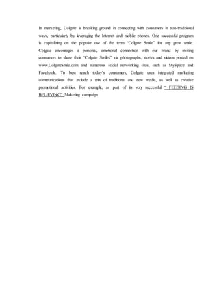 In marketing, Colgate is breaking ground in connecting with consumers in non-traditional
ways, particularly by leveraging the Internet and mobile phones. One successful program
is capitalizing on the popular use of the term “Colgate Smile” for any great smile.
Colgate encourages a personal, emotional connection with our brand by inviting
consumers to share their “Colgate Smiles” via photographs, stories and videos posted on
www.ColgateSmile.com and numerous social networking sites, such as MySpace and
Facebook. To best reach today’s consumers, Colgate uses integrated marketing
communications that include a mix of traditional and new media, as well as creative
promotional activities. For example, as part of its very successful “ FEEDING IS
BELIEVING” Maketing campaign
 
