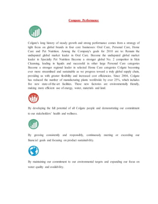 Company Performance
Colgate's long history of steady growth and strong performance comes from a strategy of
tight focus on global brands in four core businesses: Oral Care, Personal Care, Home
Care and Pet Nutrition. Among the Company's goals for 2010 are to: Remain the
undisputed global market leader in Oral Care. Become the undisputed global market
leader in Specialty Pet Nutrition Become a stronger global No. 2 competitor in Skin
Cleansing, leading in liquids and successful in other large Personal Care categories
Become a stronger regional leader in selected Home Care categories Colgate becoming
ever more streamlined and sustainable as we progress toward a truly global supply chain,
providing us with greater flexibility and increased cost efficiencies. Since 2004, Colgate
has reduced the number of manufacturing plants worldwide by over 25%, which includes
five new state-of-the-art facilities. These new factories are environmentally friendly,
making more efficient use of energy, water, materials and land.
By developing the full potential of all Colgate people and demonstrating our commitment
to our stakeholders’ health and wellness.
By growing consistently and responsibly, continuously meeting or exceeding our
financial goals and focusing on product sustainability.
By maintaining our commitment to our environmental targets and expanding our focus on
water quality and availability.
 