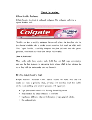 About the product
Colgate Sensitive Toothpaste
Colgate Sensitive toothpaste is medicated toothpaste. This toothpaste is effective a
against Sensitive teeth.
Wouldn't you love a sensitivity toothpaste that not only relieves the immediate pain, but
goes beyond sensitivity relief to provide proven protection, fresh breath and whiter teeth?
New Colgate Sensitive, a sensitivity toothpaste that gives you more: fast relief, proven
protection, fresh breath and whiter teeth. Always read the label.
What Is Sensitivity?
Many adults suffer from sensitive teeth. Cold, heat and high sugar concentrations
can alter the fluid dynamics in microscopic tooth tubules, which in turn stimulate the
nerve deep inside the tooth causing pain and discomfort.
How Can Colgate Sensitive Help?
Colgate Sensitive's Potassium Citrate formula soothes the nerve ends and with
regular use builds a protective shield, providing both immediate relief from sudden
shocks of pain and long term sensitivity protection with regular use.
 Fight pain to sweet/sour/hot/cold foods by desensitizing nerves.
 Helps maintain the natural whiteness of your teeth.
 Significance inhibitory effect on the formation of supra-gingival calculus.
 Has a pleasant taste.
 