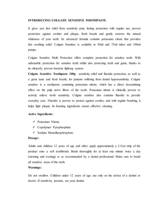 INTRODUCING COLGATE SENSITIVE TOOTHPASTE
It gives you fast relief from sensitivity pain, lasting protection with regular use, proven
protection against cavities and plaque, fresh breath and gently restores the natural
whiteness of your teeth. Its advanced formula contains potassium citrate that provides
fast soothing relief. Colgate Sensitive is available in 50ml and 75ml tubes and 100ml
pumps.
Colgate Sensitive Multi Protection offers complete protection for sensitive teeth. With
unbeatable protection for sensitive teeth whilst also protecting teeth and gums, thanks to
its clinically proven bacteria fighting system.
Colgate Sensitive Toothpaste 100g sensitivity relief and fluoride protection, as well as
a great taste and fresh breath, for patients suffering from dental hypersensitivity. Colgate
sensitive is a toothpaste containing potassium nitrate, which has a direct desensitising
effect on the pulp nerve fibers of the tooth. Potassium nitrate is clinically proven to
actively relieve tooth sensitivity. Colgate sensitive also contains fluoride to provide
everyday care. Fluoride is proven to protect against cavities, and with regular brushing, it
helps fight plaque. Its foaming ingredients ensure effective cleaning.
Active Ingredients:
 Potassium Nitrate
 Copolymer/ Pyrophosphate
 Sodium Monoflurophosphate.
Dosage:
Adults and children 12 years of age and older: apply approximately a 2.5cm strip of the
product onto a soft toothbrush. Brush thoroughly for at least one minute twice a day
(morning and evening) or as recommended by a dental professional. Make sure to brush
all sensitive areas of the teeth.
Warnings:
Do not swallow. Children under 12 years of age: use only on the advice of a dentist or
doctor. If sensitivity persists, see your dentist.
 