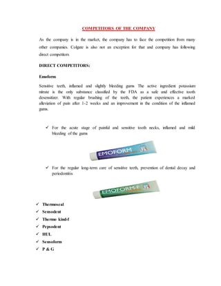 COMPETITORS OF THE COMPANY
As the company is in the market, the company has to face the competition from many
other companies. Colgate is also not an exception for that and company has following
direct competitors
DIRECT COMPETITORS:
Emoform
Sensitive teeth, inflamed and slightly bleeding gums The active ingredient potassium
nitrate is the only substance classified by the FDA as a safe and effective tooth
desensitizer. With regular brushing of the teeth, the patient experiences a marked
alleviation of pain after 1-2 weeks and an improvement in the condition of the inflamed
gums.
 For the acute stage of painful and sensitive tooth necks, inflamed and mild
bleeding of the gums
 For the regular long-term care of sensitive teeth, prevention of dental decay and
periodontitis
 Thermoseal
 Sensodent
 Thermo kind-f
 Pepsodent
 HUL
 Sensoform
 P & G
 