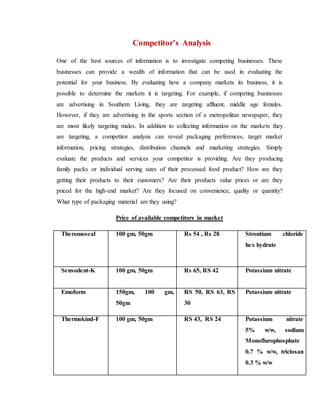 Competitor’s Analysis
One of the best sources of information is to investigate competing businesses. These
businesses can provide a wealth of information that can be used in evaluating the
potential for your business. By evaluating how a company markets its business, it is
possible to determine the markets it is targeting. For example, if competing businesses
are advertising in Southern Living, they are targeting affluent, middle age females.
However, if they are advertising in the sports section of a metropolitan newspaper, they
are most likely targeting males. In addition to collecting information on the markets they
are targeting, a competitor analysis can reveal packaging preferences, target market
information, pricing strategies, distribution channels and marketing strategies. Simply
evaluate the products and services your competitor is providing. Are they producing
family packs or individual serving sizes of their processed food product? How are they
getting their products to their customers? Are their products value prices or are they
priced for the high-end market? Are they focused on convenience, quality or quantity?
What type of packaging material are they using?
Price of available competitors in market
Theromoseal 100 gm, 50gm Rs 54 , Rs 28 Strontium chloride
hex hydrate
Sensodent-K 100 gm, 50gm Rs 65, RS 42 Potassium nitrate
Emoform 150gm, 100 gm,
50gm
RS 50, RS 63, RS
30
Potassium nitrate
Thermokind-F 100 gm, 50gm RS 43, RS 24 Potassium nitrate
5% w/w, sodium
Monoflurophosphate
0.7 % w/w, triclosan
0.3 % w/w
 