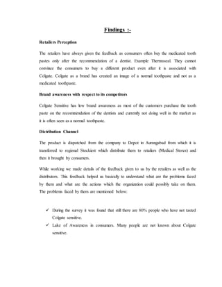 Findings :-
Retailers Perception
The retailers have always given the feedback as consumers often buy the medicated tooth
pastes only after the recommendation of a dentist. Example Thermoseal. They cannot
convince the consumers to buy a different product even after it is associated with
Colgate. Colgate as a brand has created an image of a normal toothpaste and not as a
medicated toothpaste.
Brand awareness with respect to its competitors
Colgate Sensitive has low brand awareness as most of the customers purchase the tooth
paste on the recommendation of the dentists and currently not doing well in the market as
it is often seen as a normal toothpaste.
Distribution Channel
The product is dispatched from the company to Depot in Aurangabad from which it is
transferred to regional Stockiest which distribute them to retailers (Medical Stores) and
then it brought by consumers.
While working we made details of the feedback given to us by the retailers as well as the
distributors. This feedback helped us basically to understand what are the problems faced
by them and what are the actions which the organization could possibly take on them.
The problems faced by them are mentioned below:
 During the survey it was found that still there are 80% people who have not tasted
Colgate sensitive.
 Lake of Awareness in consumers. Many people are not known about Colgate
sensitive.
 