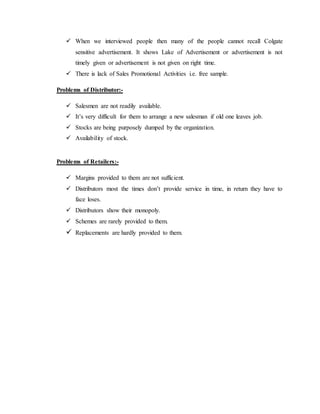  When we interviewed people then many of the people cannot recall Colgate
sensitive advertisement. It shows Lake of Advertisement or advertisement is not
timely given or advertisement is not given on right time.
 There is lack of Sales Promotional Activities i.e. free sample.
Problems of Distributor:-
 Salesmen are not readily available.
 It’s very difficult for them to arrange a new salesman if old one leaves job.
 Stocks are being purposely dumped by the organization.
 Availability of stock.
Problems of Retailers:-
 Margins provided to them are not sufficient.
 Distributors most the times don’t provide service in time, in return they have to
face loses.
 Distributors show their monopoly.
 Schemes are rarely provided to them.
 Replacements are hardly provided to them.
 