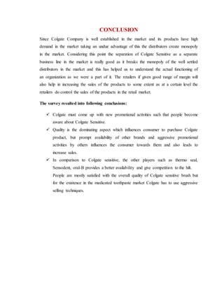 CONCLUSION
Since Colgate Company is well established in the market and its products have high
demand in the market taking an undue advantage of this the distributors create monopoly
in the market. Considering this point the separation of Colgate Sensitive as a separate
business line in the market is really good as it breaks the monopoly of the well settled
distributors in the market and this has helped us to understand the actual functioning of
an organization as we were a part of it. The retailers if given good range of margin will
also help in increasing the sales of the products to some extent as at a certain level the
retailers do control the sales of the products in the retail market.
The survey resulted into following conclusions:
 Colgate must come up with new promotional activities such that people become
aware about Colgate Sensitive.
 Quality is the dominating aspect which influences consumer to purchase Colgate
product, but prompt availability of other brands and aggressive promotional
activities by others influences the consumer towards them and also leads to
increase sales.
 In comparison to Colgate sensitive, the other players such as thermo seal,
Sensodent, oral-B provides a better availability and give competition to the hilt.
People are mostly satisfied with the overall quality of Colgate sensitive brush but
for the existence in the medicated toothpaste market Colgate has to use aggressive
selling techniques.
 