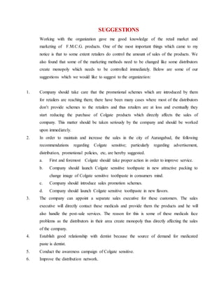 SUGGESTIONS
Working with the organization gave me good knowledge of the retail market and
marketing of F.M.C.G. products. One of the most important things which came to my
notice is that to some extent retailers do control the amount of sales of the products. We
also found that some of the marketing methods need to be changed like some distributors
create monopoly which needs to be controlled immediately. Below are some of our
suggestions which we would like to suggest to the organization:
1. Company should take care that the promotional schemes which are introduced by them
for retailers are reaching them; there have been many cases where most of the distributors
don’t provide schemes to the retailers and thus retailers are at loss and eventually they
start reducing the purchase of Colgate products which directly affects the sales of
company. This matter should be taken seriously by the company and should be worked
upon immediately.
2. In order to maintain and increase the sales in the city of Aurangabad, the following
recommendations regarding Colgate sensitive; particularly regarding advertisement,
distribution, promotional policies, etc, are hereby suggested.
a. First and foremost Colgate should take proper action in order to improve service.
b. Company should launch Colgate sensitive toothpaste in new attractive packing to
change image of Colgate sensitive toothpaste in consumers mind.
c. Company should introduce sales promotion schemes.
d. Company should launch Colgate sensitive toothpaste in new flavors.
3. The company can appoint a separate sales executive for these customers. The sales
executive will directly contact these medicals and provide them the products and he will
also handle the post-sale services. The reason for this is some of these medicals face
problems as the distributors in their area create monopoly thus directly affecting the sales
of the company.
4. Establish good relationship with dentist because the source of demand for medicated
paste is dentist.
5. Conduct the awareness campaign of Colgate sensitive.
6. Improve the distribution network.
 