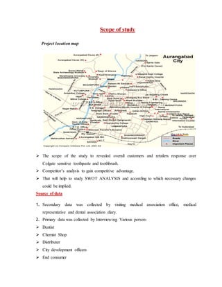 Scope of study
Project location map
 The scope of the study to revealed overall customers and retailers response over
Colgate sensitive toothpaste and toothbrush.
 Competitor’s analysis to gain competitive advantage.
 That will help to study SWOT ANALYSIS and according to which necessary changes
could be implied.
Source of data
1. Secondary data was collected by visiting medical association office, medical
representative and dental association diary.
2. Primary data was collected by Interviewing Various person-
 Dentist
 Chemist Shop
 Distributer
 City development officers
 End consumer
 