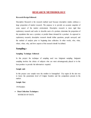 RESEARCH METHODOLOGY
Research Design Followed:
Descriptive Research is the research method used because descriptive studies embrace a
large proportion of market research. The purpose is to provide an accurate snapshot of
some aspect of the market environment. Descriptive research is more rigid than
exploratory research and seeks to describe users of a product, determine the proportion of
the population that uses a product, or predict future demand for a product. As opposed to
exploratory research, descriptive research should define questions, people surveyed, and
the method of analysis prior to beginning data collection. In other words, who, what,
where, when, why, and how aspects of the research should be defined.
Sampling:-
Sampling Technique Followed:
In this project the technique of sampling used was Judgment sampling. Judgment
sampling involves the choice of subjects who are most advantageously placed or in the
best position to provide the information required.
Sample unit:
In this project case sample were the retailers in Aurangabad City region & the aim was
to know the penetration level of Colgate Sensitive and the competitors present in the
market.
Sample Size:
150 Retailers
 Data Collection Techniques:
SOURCES OF DATA
 