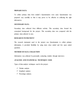 PRIMARY DATA
To collect primary data from retailer’s Questionnaires were used. Questionnaire was
prepared very carefully so that it may prove to be effective in collecting the right
information.
SECONDARY DATA
Secondary data collected from different website. This secondary data formed the
conceptual background for the project. This secondary data was compared with the
primary data collected in area.
RESEARCH INSTRUMENT
The research instrument used in the project was Questionnaire to collect primary
information, it provided flexibility by using more close ended and few open ended
questions.
METHOD OF DATA COLLECTION
Information was collected by personally contacting retailers through interviews
ANALYSIS AND STATISTICAL TECHNIQUE USED
Types of data analysis techniques used in the project:
 Tabular analysis.
 Graphical analysis
 Percentage analysis.
 