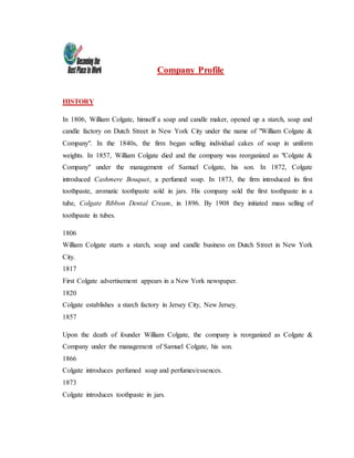 Company Profile
HISTORY
In 1806, William Colgate, himself a soap and candle maker, opened up a starch, soap and
candle factory on Dutch Street in New York City under the name of "William Colgate &
Company". In the 1840s, the firm began selling individual cakes of soap in uniform
weights. In 1857, William Colgate died and the company was reorganized as "Colgate &
Company" under the management of Samuel Colgate, his son. In 1872, Colgate
introduced Cashmere Bouquet, a perfumed soap. In 1873, the firm introduced its first
toothpaste, aromatic toothpaste sold in jars. His company sold the first toothpaste in a
tube, Colgate Ribbon Dental Cream, in 1896. By 1908 they initiated mass selling of
toothpaste in tubes.
1806
William Colgate starts a starch, soap and candle business on Dutch Street in New York
City.
1817
First Colgate advertisement appears in a New York newspaper.
1820
Colgate establishes a starch factory in Jersey City, New Jersey.
1857
Upon the death of founder William Colgate, the company is reorganized as Colgate &
Company under the management of Samuel Colgate, his son.
1866
Colgate introduces perfumed soap and perfumes/essences.
1873
Colgate introduces toothpaste in jars.
 