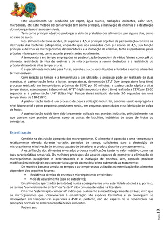 Página
10
Este aquecimento ser produzido por vapor, água quente, radiações ionizantes, calor seco,
microondas, etc. Este método de conservação tem como princípio, a inativação de enzimas e a destruição
dos microrganismos termossensíveis.
Tem como principal objetivo prolongar a vida de prateleira dos alimentos, por alguns dias, como
no caso de sucos.
Nos alimentos de baixa acidez, pH superior a 4,5, o principal objetivo da pasteurização consiste na
destruição das bactérias patogênicas, enquanto que nos alimentos com pH abaixo de 4,5, sua função
principal é destruir os microrganismos deterioradores e a inativação de enzimas, tanto as produzidas pelos
próprios microrganismos, como aquelas preexistentes no alimento.
A temperatura e o tempo empregados na pasteurização dependem de vários fatores como: pH do
alimento, resistência térmica de enzimas e de microrganismos a serem destruídos e a resistência do
próprio alimento às altas temperaturas.
É especialmente indicado para frutas, sorvetes, sucos, ovos líquidos enlatados e outros alimentos
termossensíveis.
Com relação ao tempo e a temperatura a ser utilizado, o processo pode ser realizado de duas
maneiras. A pasteurização lenta a baixas temperaturas, denominado LTLT (low temperature long time)
processo realizado em temperaturas próximas de 63ºC por 30 minutos, a pasteurização rápida a altas
temperaturas, esse processo é denominado HTST (high temperature short time) realizado a 72ºC por 15-20
segundos e a pasteurização UHT (Ultra High Temperature) realizado durante 3-5 segundos em uma
temperatura de 130-150 °C.
A pasteurização lenta é um processo de pouca utilização industrial, continua sendo empregada a
nível laboratorial e pelos pequenos produtores rurais, em pequenas quantidades e na fabricação de polpa
de frutas.
A pasteurização rápida tem sido largamente utilizada nas grandes indústrias, principalmente nas
que operam com grandes volumes como as usinas de laticínios, indústrias de sucos de frutas ou
cervejarias.
Esterilização
Consiste na destruição completa dos microrganismos. O alimento é aquecido a uma temperatura
relativamente elevada durante variados períodos de tempo, suficientes para a destruição de
microrganismos e inativação de enzimas capazes de deteriorar o produto durante o armazenamento.
A esterilização dos alimentos envasados provoca modificações tanto no valor nutritivo como nas
suas características sensoriais. Os melhores processos são aqueles capazes de promover a eliminação de
microrganismos patogênicos e deterioradores e a inativação de enzimas, sem, contudo provocar
modificações indesejáveis nas características gerais da matéria-prima submetida ao tratamento.
De maneira bastante ampla, os tempos e as temperaturas utilizadas na esterilização dos alimentos
dependem dos seguintes fatores:
• Resistência térmica de enzimas e microrganismos envolvidos;
• Meio de aquecimento (tipo de autoclave);
Em alimentos apertizados (enlatados) nunca conseguiremos uma esterilidade absoluta e, por isso,
os termos “comercialmente estéril” ou “estéril” são comumente vistos na literatura.
O termo “esterilização comercial” indica que o alimento é microbiologicamente estável, visto que
os microrganismos que sobreviveram à esterilização são espécies termófilas e só conseguem se
desenvolver em temperaturas superiores a 45ºC e, portanto, não são capazes de se desenvolver nas
condições normais de armazenamento desses alimentos.
Podem ser:
 
