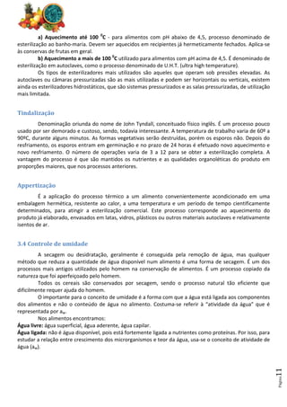 Página
11
a) Aquecimento até 100 0
C - para alimentos com pH abaixo de 4,5, processo denominado de
esterilização ao banho-maria. Devem ser aquecidos em recipientes já hermeticamente fechados. Aplica-se
às conservas de frutas em geral.
b) Aquecimento a mais de 100 0
C utilizado para alimentos com pH acima de 4,5. É denominado de
esterilização em autoclaves, como o processo denominado de U.H.T. (ultra high temperature).
Os tipos de esterilizadores mais utilizados são aqueles que operam sob pressões elevadas. As
autoclaves ou câmaras pressurizadas são as mais utilizadas e podem ser horizontais ou verticais, existem
ainda os esterilizadores hidrostáticos, que são sistemas pressurizados e as salas pressurizadas, de utilização
mais limitada.
Tindalização
Denominação oriunda do nome de John Tyndall, conceituado físico inglês. É um processo pouco
usado por ser demorado e custoso, sendo, todavia interessante. A temperatura de trabalho varia de 60º a
90ºC, durante alguns minutos. As formas vegetativas serão destruídas, porém os esporos não. Depois do
resfriamento, os esporos entram em germinação e no prazo de 24 horas é efetuado novo aquecimento e
novo resfriamento. O número de operações varia de 3 a 12 para se obter a esterilização completa. A
vantagem do processo é que são mantidos os nutrientes e as qualidades organoléticas do produto em
proporções maiores, que nos processos anteriores.
Appertização
É a aplicação do processo térmico a um alimento convenientemente acondicionado em uma
embalagem hermética, resistente ao calor, a uma temperatura e um período de tempo cientificamente
determinados, para atingir a esterilização comercial. Este processo corresponde ao aquecimento do
produto já elaborado, envasados em latas, vidros, plásticos ou outros materiais autoclaves e relativamente
isentos de ar.
3.4 Controle de umidade
A secagem ou desidratação, geralmente é conseguida pela remoção de água, mas qualquer
método que reduza a quantidade de água disponível num alimento é uma forma de secagem. É um dos
processos mais antigos utilizados pelo homem na conservação de alimentos. É um processo copiado da
natureza que foi aperfeiçoado pelo homem.
Todos os cereais são conservados por secagem, sendo o processo natural tão eficiente que
dificilmente requer ajuda do homem.
O importante para o conceito de umidade é a forma com que a água está ligada aos componentes
dos alimentos e não o conteúdo de água no alimento. Costuma-se referir à “atividade da água” que é
representada por aw.
Nos alimentos encontramos:
Água livre: água superficial, água aderente, água capilar.
Água ligada: não é água disponível, pois está fortemente ligada a nutrientes como proteínas. Por isso, para
estudar a relação entre crescimento dos microrganismos e teor da água, usa-se o conceito de atividade de
água (aw).
 