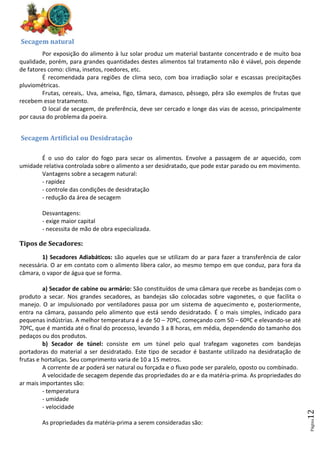 Página
12
Secagem natural
Por exposição do alimento à luz solar produz um material bastante concentrado e de muito boa
qualidade, porém, para grandes quantidades destes alimentos tal tratamento não é viável, pois depende
de fatores como: clima, insetos, roedores, etc.
É recomendada para regiões de clima seco, com boa irradiação solar e escassas precipitações
pluviométricas.
Frutas, cereais,. Uva, ameixa, figo, tâmara, damasco, pêssego, pêra são exemplos de frutas que
recebem esse tratamento.
O local de secagem, de preferência, deve ser cercado e longe das vias de acesso, principalmente
por causa do problema da poeira.
Secagem Artificial ou Desidratação
É o uso do calor do fogo para secar os alimentos. Envolve a passagem de ar aquecido, com
umidade relativa controlada sobre o alimento a ser desidratado, que pode estar parado ou em movimento.
Vantagens sobre a secagem natural:
- rapidez
- controle das condições de desidratação
- redução da área de secagem
Desvantagens:
- exige maior capital
- necessita de mão de obra especializada.
Tipos de Secadores:
1) Secadores Adiabáticos: são aqueles que se utilizam do ar para fazer a transferência de calor
necessária. O ar em contato com o alimento libera calor, ao mesmo tempo em que conduz, para fora da
câmara, o vapor de água que se forma.
a) Secador de cabine ou armário: São constituídos de uma câmara que recebe as bandejas com o
produto a secar. Nos grandes secadores, as bandejas são colocadas sobre vagonetes, o que facilita o
manejo. O ar impulsionado por ventiladores passa por um sistema de aquecimento e, posteriormente,
entra na câmara, passando pelo alimento que está sendo desidratado. É o mais simples, indicado para
pequenas indústrias. A melhor temperatura é a de 50 – 70ºC, começando com 50 – 60ºC e elevando-se até
70ºC, que é mantida até o final do processo, levando 3 a 8 horas, em média, dependendo do tamanho dos
pedaços ou dos produtos.
b) Secador de túnel: consiste em um túnel pelo qual trafegam vagonetes com bandejas
portadoras do material a ser desidratado. Este tipo de secador é bastante utilizado na desidratação de
frutas e hortaliças. Seu comprimento varia de 10 a 15 metros.
A corrente de ar poderá ser natural ou forçada e o fluxo pode ser paralelo, oposto ou combinado.
A velocidade de secagem depende das propriedades do ar e da matéria-prima. As propriedades do
ar mais importantes são:
- temperatura
- umidade
- velocidade
As propriedades da matéria-prima a serem consideradas são:
 