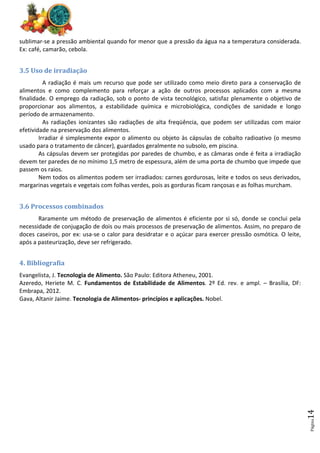 Página
14
sublimar-se a pressão ambiental quando for menor que a pressão da água na a temperatura considerada.
Ex: café, camarão, cebola.
3.5 Uso de irradiação
A radiação é mais um recurso que pode ser utilizado como meio direto para a conservação de
alimentos e como complemento para reforçar a ação de outros processos aplicados com a mesma
finalidade. O emprego da radiação, sob o ponto de vista tecnológico, satisfaz plenamente o objetivo de
proporcionar aos alimentos, a estabilidade química e microbiológica, condições de sanidade e longo
período de armazenamento.
As radiações ionizantes são radiações de alta freqüência, que podem ser utilizadas com maior
efetividade na preservação dos alimentos.
Irradiar é simplesmente expor o alimento ou objeto às cápsulas de cobalto radioativo (o mesmo
usado para o tratamento de câncer), guardados geralmente no subsolo, em piscina.
As cápsulas devem ser protegidas por paredes de chumbo, e as câmaras onde é feita a irradiação
devem ter paredes de no mínimo 1,5 metro de espessura, além de uma porta de chumbo que impede que
passem os raios.
Nem todos os alimentos podem ser irradiados: carnes gordurosas, leite e todos os seus derivados,
margarinas vegetais e vegetais com folhas verdes, pois as gorduras ficam rançosas e as folhas murcham.
3.6 Processos combinados
Raramente um método de preservação de alimentos é eficiente por si só, donde se conclui pela
necessidade de conjugação de dois ou mais processos de preservação de alimentos. Assim, no preparo de
doces caseiros, por ex: usa-se o calor para desidratar e o açúcar para exercer pressão osmótica. O leite,
após a pasteurização, deve ser refrigerado.
4. Bibliografia
Evangelista, J. Tecnologia de Alimento. São Paulo: Editora Atheneu, 2001.
Azeredo, Heriete M. C. Fundamentos de Estabilidade de Alimentos. 2º Ed. rev. e ampl. – Brasília, DF:
Embrapa, 2012.
Gava, Altanir Jaime. Tecnologia de Alimentos- princípios e aplicações. Nobel.
 
