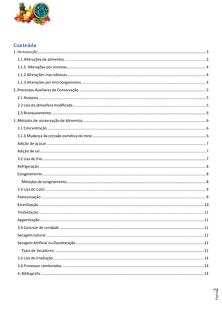 Página
2
Conteúdo
1. INTRODUÇÃO ...................................................................................................................................................................3
1.1 Alterações de alimentos .........................................................................................................................................3
1.1.1 Alterações por enzimas.......................................................................................................................................4
1.1.2 Alterações macrobianas.......................................................................................................................................4
1.1.3 Alterações por microorganismos.........................................................................................................................4
2. Processos Auxiliares de Conservação ...........................................................................................................................5
2.1 Assepsia...................................................................................................................................................................5
2.2 Uso da atmosfera modificada.................................................................................................................................5
2.3 Branqueamento:.....................................................................................................................................................6
3. Métodos de conservação de Alimentos........................................................................................................................6
3.1 Concentração..........................................................................................................................................................6
3.1.1 Mudança da pressão osmótica do meio..............................................................................................................6
Adição de açúcar...........................................................................................................................................................7
Adição de sal .................................................................................................................................................................7
3.2 Uso do frio...............................................................................................................................................................7
Refrigeração..................................................................................................................................................................8
Congelamento...............................................................................................................................................................8
Métodos de congelamento.......................................................................................................................................8
3.3 Uso do Calor............................................................................................................................................................9
Pasteurização................................................................................................................................................................9
Esterilização ................................................................................................................................................................10
Tindalização.................................................................................................................................................................11
Appertização ...............................................................................................................................................................11
3.4 Controle de umidade ............................................................................................................................................11
Secagem natural .........................................................................................................................................................12
Secagem Artificial ou Desidratação ............................................................................................................................12
Tipos de Secadores: ................................................................................................................................................12
3.5 Uso de irradiação ..................................................................................................................................................14
3.6 Processos combinados..........................................................................................................................................14
4. Bibliografia ..............................................................................................................................................................14
 
