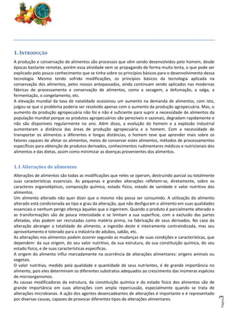 Página
3
1. INTRODUÇÃO
A produção e conservação de alimentos são processos que vêm sendo desenvolvidos pelo homem, desde
épocas bastante remotas, porém essa atividade vem se propagando de forma muito lenta, o que pode ser
explicado pelo pouco conhecimento que se tinha sobre os princípios básicos para o desenvolvimento dessa
tecnologia. Mesmo tendo sofrido modificações, os princípios básicos da tecnologia aplicada na
conservação dos alimentos, pelos nossos antepassados, ainda continuam sendo aplicados nas modernas
fábricas de processamento e conservação de alimentos, como a secagem, a defumação, a salga, a
fermentação, o congelamento, etc.
A elevação mundial da taxa de natalidade ocasionou um aumento na demanda de alimentos, com isto,
julgou-se que o problema poderia ser resolvido apenas com o aumento da produção agropecuária. Mas, o
aumento da produção agropecuária não foi e não é suficiente para suprir a necessidade de alimentos da
população mundial porque os produtos agropecuários são perecíveis e sazonais, degradam rapidamente e
não são disponíveis regularmente no ano. Além disso, a evolução do homem e a explosão industrial
aumentaram a distância das áreas de produção agropecuária e o homem. Com a necessidade de
transportar os alimentos a diferentes e longas distâncias, o homem teve que aprender mais sobre os
fatores capazes de afetar os alimentos, meios de conservar estes alimentos, métodos de processamentos
específicos para obtenção de produtos derivados, conhecimentos rudimentares médicos e nutricionais dos
alimentos e das dietas, assim como minimizar as doenças provenientes dos alimentos.
1.1 Alterações de alimentos
Alterações de alimentos são todas as modificações que neles se operam, destruindo parcial ou totalmente
suas características essenciais. As pequenas e grandes alterações refletem-se, diretamente, sobre os
caracteres organolépticos, composição química, estado físico, estado de sanidade e valor nutritivo dos
alimentos.
Um alimento alterado não quer dizer que o mesmo não possa ser consumido. A utilização do alimento
alterado está condicionada ao tipo e grau da alteração, que não desfiguram o alimento em suas qualidades
essenciais e nenhum perigo ofereça àqueles que o ingerirem. Quando o produto é parcialmente alterado e
as transformações são de pouca intensidade e se limitam a sua superfície, com a exclusão das partes
afetadas, elas podem ser recrutadas como matéria prima, na fabricação de seus derivados. No caso da
alteração abranger a totalidade do alimento, a ingestão deste é inteiramente contraindicada, mas seu
aproveitamento é tolerado para a indústria de adubos, sabão, etc.
As alterações nos alimentos podem ocorrer segundo as mudanças de suas condições e características, que
dependem: da sua origem, do seu valor nutritivo, da sua estrutura, da sua constituição química, do seu
estado físico, e de suas características específicas.
A origem do alimento influi marcadamente na ocorrência de alterações alimentares: origens animais ou
vegetais.
O valor nutritivo, medido pela qualidade e quantidade de seus nutrientes, é de grande importância no
alimento, pois eles determinam os diferentes substratos adequados ao crescimento das inúmeras espécies
de microorganismos.
As causas modificadoras da estrutura, da constituição química e do estado físico dos alimentos são de
grande importância em suas alterações com ampla repercussão, especialmente quando se trata de
alterações microbianas. A ação dos agentes desencadeantes de alterações é importante e é representado
por diversas causas, capazes de provocar diferentes tipos de alterações alimentares.
 