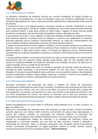 Página
4
1.1.1 Alterações por enzimas
As alterações enzimáticas de alimentos ocorrem por enzimas procedentes do próprio produto ou
elaboradas por microorganismos. Os tipos de alterações causam aos alimentos modificações de seus
caracteres organolépticos (cor, sabor e textura do produto), podendo levar a decomposição total ou parcial
do alimento.
A maioria dos frutos e dos vegetais quando é amassada, cortada ou triturada, rapidamente se torna
escura. Esta descoloração é oriunda de reações catalisadas por uma enzima genericamente conhecida
como polifenol oxidase. A ação desta enzima em várias frutas e vegetais in natura acarreta perdas
econômicas consideráveis, além de diminuição da qualidade nutritiva e alterações do sabor.
O escurecimento de frutas e certos vegetais é iniciado pela oxidação enzimática de compostos fenólicos
pelas polifenóis oxidases. O produto inicial da oxidação é a quinona, que rapidamente se condensa,
formando pigmentos escuros insolúveis, denominados melanina, ou reage não enzimaticamente com
outros compostos fenólicos, aminoácidos e proteínas, formando também melanina.
A reação de escurecimento em frutas, vegetais e bebidas é um dos principais problemas na indústria de
alimentos. Estima-se que em torno de 50% das perdas de frutas tropicais no mundo é devida a enzima
polifenol oxidase. A ação desta enzima resulta na formação de pigmentos escuros, frequentemente
acompanhados de mudanças indesejáveis na aparência, resultando na diminuição da vida útil e do valor do
mercado.
A enzima polifenol oxidase é encontrada praticamente em todos os tecidos vegetais, em concentrações
especialmente altas em cogumelo, batata, pêssego, maçã, banana, café, etc. Sua atividade pode ser
variada em função da variedade, do estádio de maturação e das condições de cultivo, tão logo ocorra a
ruptura do tecido, inicia-se a reação de escurecimento.
Embora indesejável na maioria dos casos, em virtude da alteração da coloração, perda de nutrientes e
formação de sabor indesejável, o escurecimento oxidativo em chá, café, cacau e ameixa seca são
desejáveis. Em função da especificidade de vários substratos, a enzima polifenol oxidase é denominada de
tirosinase, polifenolase, fenolase, catecol oxidase, catecolase e cresolase. A enzima ocorre também, em
animais, e o substrato é a tirosina, responsável pela cor da pele (melanina).
1.1.2 Alterações macrobianas
Alterações macrobianas são provocadas por insetos e roedores. Os insetos são importantes,
principalmente na destruição de cereais, frutas e hortaliças. O problema maior da presença do inseto não é
o alimento que ele consome, mas, sim o fato de ele deixar uma porta de entrada para o ataque dos
microorganismos. Os roedores, principalmente os ratos, são, também, consumidores de alimentos e por
isso sérios competidores do homem. Eles alteram os alimentos não só pelo que consomem, mas
principalmente pela contaminação que provocam. Insetos e roedores são disseminadores de doenças.
1.1.3 Alterações por microorganismos
Existem microorganismos em quase todos os ambientes, estão presentes no ar, no solo, na poeira, na
água, nos objetos, etc.
Ainda que a conservação dos alimentos tenha sido praticada ao longo de toda a história do homem,
somente depois de Louis Pasteur (1857) tomamos conhecimento do porque dessa decomposição. A
maioria dos métodos utilizados na conservação dos alimentos baseia-se na destruição dos
microorganismos ou objetiva criar condições desfavoráveis para o seu crescimento, uma vez iniciado.
Quando os microorganismos chegam aos alimentos, e as condições são favoráveis, iniciam sua
multiplicação e crescimento passando por uma série de fases sucessivas, levando à alteração e
deterioração dos alimentos. Todos os alimentos apresentam uma microbiota natural extremamente
variável, concentrada principalmente na região superficial, embora os tecidos internos, possam
eventualmente apresentar formas microbianas viáveis. - Fatores Intrínsecos
 