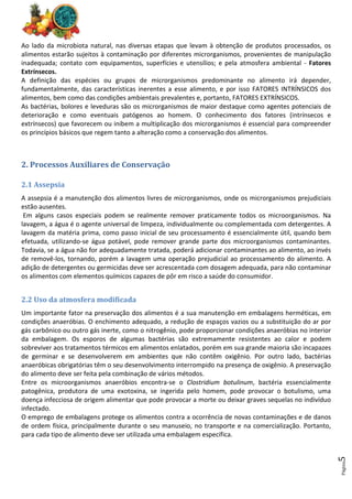 Página
5
Ao lado da microbiota natural, nas diversas etapas que levam à obtenção de produtos processados, os
alimentos estarão sujeitos à contaminação por diferentes microrganismos, provenientes de manipulação
inadequada; contato com equipamentos, superfícies e utensílios; e pela atmosfera ambiental - Fatores
Extrínsecos.
A definição das espécies ou grupos de microrganismos predominante no alimento irá depender,
fundamentalmente, das características inerentes a esse alimento, e por isso FATORES INTRÍNSICOS dos
alimentos, bem como das condições ambientais prevalentes e, portanto, FATORES EXTRÍNSICOS.
As bactérias, bolores e leveduras são os microrganismos de maior destaque como agentes potenciais de
deterioração e como eventuais patógenos ao homem. O conhecimento dos fatores (intrínsecos e
extrínsecos) que favorecem ou inibem a multiplicação dos microrganismos é essencial para compreender
os princípios básicos que regem tanto a alteração como a conservação dos alimentos.
2. Processos Auxiliares de Conservação
2.1 Assepsia
A assepsia é a manutenção dos alimentos livres de microrganismos, onde os microrganismos prejudiciais
estão ausentes.
Em alguns casos especiais podem se realmente remover praticamente todos os microorganismos. Na
lavagem, a água é o agente universal de limpeza, individualmente ou complementada com detergentes. A
lavagem da matéria prima, como passo inicial de seu processamento é essencialmente útil, quando bem
efetuada, utilizando-se água potável, pode remover grande parte dos microorganismos contaminantes.
Todavia, se a água não for adequadamente tratada, poderá adicionar contaminantes ao alimento, ao invés
de removê-los, tornando, porém a lavagem uma operação prejudicial ao processamento do alimento. A
adição de detergentes ou germicidas deve ser acrescentada com dosagem adequada, para não contaminar
os alimentos com elementos químicos capazes de pôr em risco a saúde do consumidor.
2.2 Uso da atmosfera modificada
Um importante fator na preservação dos alimentos é a sua manutenção em embalagens herméticas, em
condições anaeróbias. O enchimento adequado, a redução de espaços vazios ou a substituição do ar por
gás carbônico ou outro gás inerte, como o nitrogênio, pode proporcionar condições anaeróbias no interior
da embalagem. Os esporos de algumas bactérias são extremamente resistentes ao calor e podem
sobreviver aos tratamentos térmicos em alimentos enlatados, porém em sua grande maioria são incapazes
de germinar e se desenvolverem em ambientes que não contêm oxigênio. Por outro lado, bactérias
anaeróbicas obrigatórias têm o seu desenvolvimento interrompido na presença de oxigênio. A preservação
do alimento deve ser feita pela combinação de vários métodos.
Entre os microorganismos anaeróbios encontra-se o Clostridium botulinum, bactéria essencialmente
patogênica, produtora de uma exotoxina, se ingerida pelo homem, pode provocar o botulismo, uma
doença infecciosa de origem alimentar que pode provocar a morte ou deixar graves sequelas no indivíduo
infectado.
O emprego de embalagens protege os alimentos contra a ocorrência de novas contaminações e de danos
de ordem física, principalmente durante o seu manuseio, no transporte e na comercialização. Portanto,
para cada tipo de alimento deve ser utilizada uma embalagem específica.
 