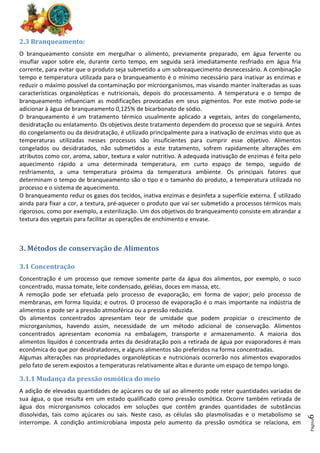 Página
6
2.3 Branqueamento:
O branqueamento consiste em mergulhar o alimento, previamente preparado, em água fervente ou
insuflar vapor sobre ele, durante certo tempo, em seguida será imediatamente resfriado em água fria
corrente, para evitar que o produto seja submetido a um sobreaquecimento desnecessário. A combinação
tempo e temperatura utilizada para o branqueamento é o mínimo necessário para inativar as enzimas e
reduzir o máximo possível da contaminação por microorganismos, mas visando manter inalteradas as suas
características organolépticas e nutricionais, depois do processamento. A temperatura e o tempo de
branqueamento influenciam as modificações provocadas em seus pigmentos. Por este motivo pode-se
adicionar à água de branqueamento 0,125% de bicarbonato de sódio.
O branqueamento é um tratamento térmico usualmente aplicado a vegetais, antes do congelamento,
desidratação ou enlatamento. Os objetivos deste tratamento dependem do processo que se seguirá. Antes
do congelamento ou da desidratação, é utilizado principalmente para a inativação de enzimas visto que as
temperaturas utilizadas nesses processos são insuficientes para cumprir esse objetivo. Alimentos
congelados ou desidratados, não submetidos a este tratamento, sofrem rapidamente alterações em
atributos como cor, aroma, sabor, textura e valor nutritivo. A adequada inativação de enzimas é feita pelo
aquecimento rápido a uma determinada temperatura, em curto espaço de tempo, seguido de
resfriamento, a uma temperatura próxima da temperatura ambiente. Os principais fatores que
determinam o tempo de branqueamento são o tipo e o tamanho do produto, a temperatura utilizada no
processo e o sistema de aquecimento.
O branqueamento reduz os gases dos tecidos, inativa enzimas e desinfeta a superfície externa. É utilizado
ainda para fixar a cor, a textura, pré-aquecer o produto que vai ser submetido a processos térmicos mais
rigorosos, como por exemplo, a esterilização. Um dos objetivos do branqueamento consiste em abrandar a
textura dos vegetais para facilitar as operações de enchimento e envase.
3. Métodos de conservação de Alimentos
3.1 Concentração
Concentração é um processo que remove somente parte da água dos alimentos, por exemplo, o suco
concentrado, massa tomate, leite condensado, geléias, doces em massa, etc.
A remoção pode ser efetuada pelo processo de evaporação, em forma de vapor; pelo processo de
membranas, em forma líquida; e outros. O processo de evaporação é o mais importante na indústria de
alimentos e pode ser a pressão atmosférica ou a pressão reduzida.
Os alimentos concentrados apresentam teor de umidade que podem propiciar o crescimento de
microrganismos, havendo assim, necessidade de um método adicional de conservação. Alimentos
concentrados apresentam economia na embalagem, transporte e armazenamento. A maioria dos
alimentos líquidos é concentrada antes da desidratação pois a retirada de água por evaporadores é mais
econômica do que por desidratadores, e alguns alimentos são preferidos na forma concentradas.
Algumas alterações nas propriedades organolépticas e nutricionais ocorrerão nos alimentos evaporados
pelo fato de serem expostos a temperaturas relativamente altas e durante um espaço de tempo longo.
3.1.1 Mudança da pressão osmótica do meio
A adição de elevadas quantidades de açúcares ou de sal ao alimento pode reter quantidades variadas de
sua água, o que resulta em um estado qualificado como pressão osmótica. Ocorre também retirada de
água dos microrganismos colocados em soluções que contêm grandes quantidades de substâncias
dissolvidas, tais como açúcares ou sais. Neste caso, as células são plasmolisadas e o metabolismo se
interrompe. A condição antimicrobiana imposta pelo aumento da pressão osmótica se relaciona, em
 