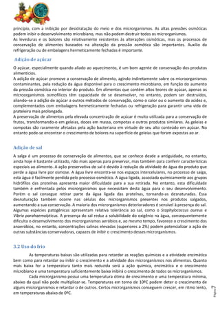 Página
7
princípio, com a inibição por desidratação do meio e dos microrganismos. As altas pressões osmóticas
podem inibir o desenvolvimento microbiano, mas não podem destruir todos os microrganismos.
As leveduras e os bolores são relativamente resistentes às alterações osmóticas, mas os processos de
conservação de alimentos baseados na alteração da pressão osmótica são importantes. Auxílio da
refrigeração ou de embalagens hermeticamente fechadas é importante.
Adição de açúcar
O açúcar, especialmente quando aliado ao aquecimento, é um bom agente de conservação dos produtos
alimentícios.
A adição de açúcar promove a conservação de alimento, agindo indiretamente sobre os microorganismos
contaminantes, pela redução da água disponível para o crescimento microbiano, em função do aumento
da pressão osmótica no interior do produto. Em alimentos que contém altos teores de açúcar, apenas os
microorganismos osmofílicos têm capacidade de se desenvolver, no entanto, podem ser destruídos,
aliando–se a adição de açúcar a outros métodos de conservação, como o calor ou o aumento da acidez e,
complementados com embalagens hermeticamente fechadas ou refrigeração para garantir uma vida de
prateleira mais prolongada.
A preservação de alimentos pela elevada concentração de açúcar é muito utilizada para a conservação de
frutos, transformando-o em geleias, doces em massa, compotas e outros produtos similares. As geleias e
compotas são raramente afetadas pela ação bacteriana em virtude de seu alto conteúdo em açúcar. No
entanto pode-se encontrar o crescimento de bolores na superfície de geleias que foram expostas ao ar.
Adição de sal
A salga é um processo de conservação de alimentos, que se conhece desde a antiguidade, no entanto,
ainda hoje é bastante utilizado, não mais apenas para preservar, mas também para conferir características
especiais ao alimento. A ação preservativa do sal é devido à redução da atividade de água do produto que
perde a água livre por osmose. A água livre encontra-se nos espaços intercelulares, no processo de salga,
esta água é facilmente perdida pelo processo osmótico. A água ligada, associada quimicamente aos grupos
hidrófilos das proteínas apresenta maior dificuldade para a sua retirada. No entanto, esta dificuldade
também é enfrentada pelos microrganismos que necessitam desta água para o seu desenvolvimento.
Porém o sal consegue retirar parte da água ligada das proteínas, tornando-as desnaturadas. Essa
desnaturação também ocorre nas células dos microrganismos presentes nos produtos salgados,
aumentando a sua conservação. A maioria dos microrganismos deterioradores é sensível à presença do sal.
Algumas espécies patogênicas apresentam relativa tolerância ao sal, como o Staphylococcus aureus e
Vibrio parahaemolyticus. A presença do sal reduz a solubilidade do oxigênio na água, consequentemente
dificulta o desenvolvimento dos microrganismos aeróbios e, ao mesmo tempo, favorece o crescimento dos
anaeróbios, no entanto, concentrações salinas elevadas (superiores a 2%) podem potencializar a ação de
outras substâncias conservadoras, capazes de inibir o crescimento desses microrganismos.
3.2 Uso do frio
As temperaturas baixas são utilizadas para retardar as reações químicas e a atividade enzimática
bem como para retardar ou inibir o crescimento e a atividade dos microrganismos nos alimentos. Quanto
mais baixa for a temperatura tanto mais reduzida será a ação química, enzimática e o crescimento
microbiano e uma temperatura suficientemente baixa inibirá o crescimento de todos os microrganismos.
Cada microrganismo possui uma temperatura ótima de crescimento e uma temperatura mínima,
abaixo da qual não pode multiplicar-se. Temperaturas em torno de 10ºC podem deter o crescimento de
alguns microrganismos e retardar o de outros. Certos microrganismos conseguem crescer, em ritmo lento,
em temperaturas abaixo de 0ºC.
 