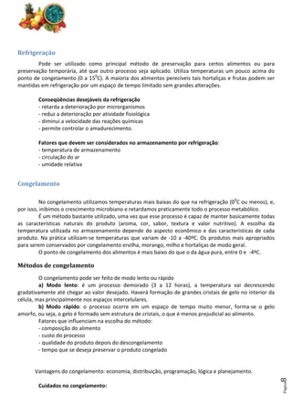 Página
8
Refrigeração
Pode ser utilizado como principal método de preservação para certos alimentos ou para
preservação temporária, até que outro processo seja aplicado. Utiliza temperaturas um pouco acima do
ponto de congelamento (0 a 150
C). A maioria dos alimentos perecíveis tais hortaliças e frutas podem ser
mantidas em refrigeração por um espaço de tempo limitado sem grandes alterações.
Conseqüências desejáveis da refrigeração
- retarda a deterioração por microrganismos
- reduz a deterioração por atividade fisiológica
- diminui a velocidade das reações químicas
- permite controlar o amadurecimento.
Fatores que devem ser considerados no armazenamento por refrigeração:
- temperatura de armazenamento
- circulação do ar
- umidade relativa
Congelamento
No congelamento utilizamos temperaturas mais baixas do que na refrigeração (00
C ou menos), e,
por isso, inibimos o crescimento microbiano e retardamos praticamente todo o processo metabólico.
É um método bastante utilizado, uma vez que esse processo é capaz de manter basicamente todas
as características naturais do produto (aroma, cor, sabor, textura e valor nutritivo). A escolha da
temperatura utilizada no armazenamento depende do aspecto econômico e das características de cada
produto. Na prática utilizam-se temperaturas que variam de -10 a -40ºC. Os produtos mais apropriados
para serem conservados por congelamento ervilha, morango, milho e hortaliças de modo geral.
O ponto de congelamento dos alimentos é mais baixo do que o da água pura, entre 0 e -4ºC.
Métodos de congelamento
O congelamento pode ser feito de modo lento ou rápido
a) Modo lento: é um processo demorado (3 a 12 horas), a temperatura vai decrescendo
gradativamente até chegar ao valor desejado. Haverá formação de grandes cristais de gelo no interior da
célula, mas principalmente nos espaços intercelulares.
b) Modo rápido: o processo ocorre em um espaço de tempo muito menor, forma-se o gelo
amorfo, ou seja, o gelo é formado sem estrutura de cristais, o que é menos prejudicial ao alimento.
Fatores que influenciam na escolha do método:
- composição do alimento
- custo do processo
- qualidade do produto depois do descongelamento
- tempo que se deseja preservar o produto congelado
Vantagens do congelamento: economia, distribuição, programação, lógica e planejamento.
Cuidados no congelamento:
 