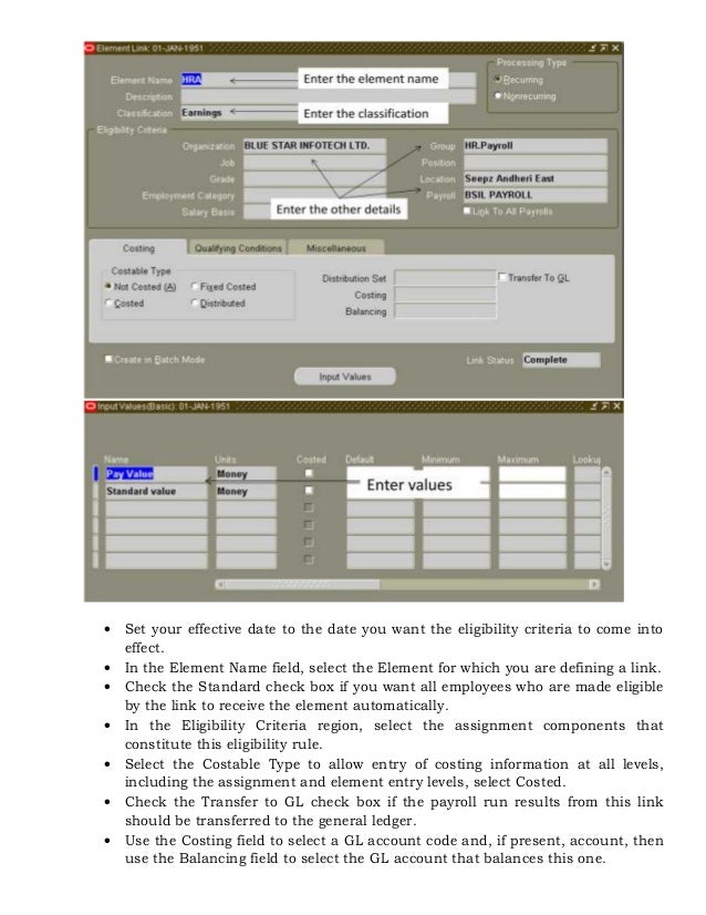  Set your effective date to the date you want the eligibility criteria to come into
effect.
 In the Element Name field, select the Element for which you are defining a link.
 Check the Standard check box if you want all employees who are made eligible
by the link to receive the element automatically.
 In the Eligibility Criteria region, select the assignment components that
constitute this eligibility rule.
 Select the Costable Type to allow entry of costing information at all levels,
including the assignment and element entry levels, select Costed.
 Check the Transfer to GL check box if the payroll run results from this link
should be transferred to the general ledger.
 Use the Costing field to select a GL account code and, if present, account, then
use the Balancing field to select the GL account that balances this one.
 