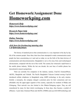 Get Homework/Assignment Done
Homeworkping.com
Homework Help
https://www.homeworkping.com/
Research Paper help
https://www.homeworkping.com/
Online Tutoring
https://www.homeworkping.com/
click here for freelancing tutoring sites
1.0 Introduction:
The history of mankind proves that communication is a very important in the day by day
life of the common people. Since then, there have been attempted in make communication easier
people has been concentrating on it and such as today we see the birth of the latest devices of
communication and telecommunication. Bangladesh is not so far away from such technological
advancements, compared with the rest of the world. The country has witnessed a rapid boom in
the mobile phone industry. Within the last one decade, the user base of mobile phones has
skyrocketed to massive proportions.
There are currently five companies in the industry, namely, CityCell, GrameenPhone,
AKTEL, Banglalink and Teletalk. The Pacific Bangladesh Telecom Limited owning CityCell
introduced cellular telephones in Bangladesh using AMPS technology in the early nineties.
Initially a monopoly, the company charged a premium price for their connections and was
affordable only the upper-upper segment of the country, especially for residents of Dhaka and
Chittagong. Their network was also limited to this Dhaka-Chittagong region. They are still
remembered by many for their initial overcharging. In those days, they became a symbol of
affluence. 3 years later, Grameen Phone and AKTEL (TMIB) came up with GSM technology and
 