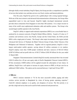 Understanding the attitude of the youth market towards Brand Preference in Bangladesh
(through wholly-owned subsidiary SingTel Optus), the Group provides a comprehensive portfolio
of services that include voice and data services over fixed, wireless and Internet platforms.
Over the years, SingTel has grown to be a global player with a strong regional heritage.
With one of the most extensive and advanced telecommunications infrastructure, the Group offers
unparalleled reach in Asia and beyond. SingTel's highly developed international network
provides direct connections from Singapore to more than 100 countries. It is a major investor in
many of the world's most sophisticated submarine cable and satellite systems. The Group is the
second largest satellite operator in the Asia Pacific.
SingTel’s ability to support multi-national corporations (MNCs) on a cross-border basis is
anchored by its extensive network of SingTel Global Offices (SGOs). Found in 35 cities in 17
countries and territories across Asia Pacific, Europe and the United States, the SGOs provide
MNCs with a single point of contact. The Group’s other major investments in the region include
Advanced Info Service of Thailand, the Bharti Telecom Group of India, Globe Telecom of the
Philippines and Telkomsel of Indonesia. Together with its regional partners, SingTel is Asia’s
largest multi-market mobile operator, serving almost 65 million customers in six markets.
SingTel employs more than 19,000 people worldwide and had a turnover of S$12.62 billion
(US$7.65 billion) and net profit after tax of S$3.27 billion (US$1.98 billion) for the year ended
31 March 2005.
Singapore Telecommunications Limited (SingTel) recently announced that it has invested
US$118 million for a 45 per cent equity stake in Pacific Bangladesh Telecom Limited (PBTL).
Of this investment, US$90 million will be applied towards the subscription of new shares. In
addition, SingTel has a call option to increase its equity interest in PBTL to 60 per cent for an
additional US$65 million. The option can be exercised between 1 April and 30 June 2007.
2.5 Mission
PBTL’s mission statement is “To be the most successful cellular, paging and other
wireless service provider in Bangladesh by virtue of having greater operating expertise.”
CityCell’s inherent emphasis is on quality, not cheapness of service. The first priority is to
provide a high end service that can be used for both commercial and personal use.
10
 