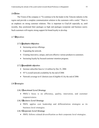 Understanding the attitude of the youth market towards Brand Preference in Bangladesh
2.6 Vision
The Vision of the company is “To continue to be the leader in the Telecom industry in the
region and provide a complete communication solution to the customers with a smile.” There is
an emphasis on strong customer relations. This is important to CityCell especially as, until
recently, they positioned their packages as high end packages (corporate and business users).
Such customers will require strong support for brand loyalty to develop.
2.7 Objectives
2.7.1 Qualitative Objectives
• Increasing service offerings.
• Expanding the network.
• Creating innovative, unique, and cost-effective various products to customers.
• Increasing loyalty by focused customer retention program.
2.7.2 Quantifiable objectives
• Increase subscriber base to 1.6 million by Dec 31, 2006
• 95 % overall network availability by the end of 2006
• Network coverage in 61 districts (out of eligible 61) by the end of 2006
2.8 Strategies
2.8.1 Functional Level Strategy
• PBTL’s focus is on efficiency, quality, innovation, and customer
responsiveness.
2.8.2 Business Level Strategy
• PBTL applies cost leadership and differentiation strategies as its
business level strategies.
2.8.3 Corporate Level Strategy
• PBTL follows related diversification as their corporate level strategies.
11
 