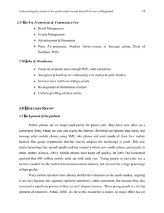 Understanding the attitude of the youth market towards Brand Preference in Bangladesh
2.9 Market Promotion & Communication
 Brand Management
 Events Management
 Advertisement & Promotion
 Press Advertisement, Outdoor Advertisement in Strategic points, Point of
Purchase (POP)
2.10 Sales & Distribution
 Focus on corporate sales through PBTL sales executives
 Strengthen & build up the relationship with dealers & outlet holders
 Increase sales outlets in strategic points
 Re-alignment of distribution structure
 Uniform profiling of sales outlets
3.0 Literature Review
3.1 Background of the problem
Mobile phones are no longer used purely for phone calls. They have now taken on a
convergent form, where the user can access the Internet, download polyphonic ring tones, text
message other mobile phones using SMS, take photos and send emails all from their mobile
handset. One group in particular that has heavily adopted this technology is youth. This new
media technology has spread rapidly and has created a whole new youth culture, particularly in
urban centers (Graves, 2004). Mobile phones have taken off quickly. In 2004 The Economist
reported that 600 million mobile units are sold each year. Young people in particular are a
lucrative market for the mobile-telecommunications industry and account for a large percentage
of their profits.
Many mobile operators have already shifted their attention on the youth market, targeting
it not only because this segment represent tomorrow’s adult consumers, but because they also
command a significant portion of their parents’ disposal income. These young people are the big
spenders of tomorrow (Selian, 2004). As far as this researcher is aware, no major effort has yet
12
 