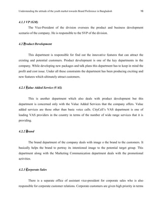 Understanding the attitude of the youth market towards Brand Preference in Bangladesh
4.1.3 VP (GM)
The Vice-President of the division oversees the product and business development
scenario of the company. He is responsible to the SVP of the division.
4.2 Product Development
This department is responsible for find out the innovative features that can attract the
existing and potential customers. Product development is one of the key departments in the
company. While developing new packages and talk plans this department has to keep in mind the
profit and cost issue. Under all these constraints the department has been producing exciting and
new features which ultimately attract customers.
4.2.1 Value Added Service (VAS)
This is another department which also deals with product development but this
department is concerned only with the Value Added Services that the company offers. Value
added services are those other than basic voice calls. CityCell’s VAS department is one of
leading VAS providers in the country in terms of the number of wide range services that it is
providing.
4.2.2 Brand
The brand department of the company deals with image o the brand to the customers. It
basically helps the brand to portray its intentioned image to the potential target group. This
department along with the Marketing Communication department deals with the promotional
activities.
4.2.3 Corporate Sales
There is a separate office of assistant vice-president for corporate sales who is also
responsible for corporate customer relations. Corporate customers are given high priority in terms
16
 