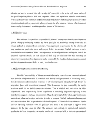 Understanding the attitude of the youth market towards Brand Preference in Bangladesh
of sales and also in terms of after sales service. Of course this is due to the high usage and need
for good long term goodwill with such corporate clients. This department however deals mainly
with sales to corporate customers and maintenance of relations with both current clients as well as
scouting out potential new corporate clients, whereas the after sales service and other issues are
dealt with by the customer services operations section of the company.
4.2.4 Channel Sales
The assistant vice president responsible for channel management has the very important
job of setting up marketing channels by which packages are distributed among clients and by
which feedback is obtained from customers. This department is responsible for the selection of
new dealers and motivating them and current dealers to promote CityCell packages to their
customers in their respective areas. This department is also responsible for seeing that there is an
excellent support network for each dealer and that they are satisfied with their monetary or
otherwise remuneration.This department is also responsible for checking that each dealer does not
cut into the sales of another dealer in a very proximal region.
4.2.5 Marketing Communications (MarComm)
The chief responsibility of this department is logically, promotion and communication of
new products and product ideas to customers both directly through selection of advertising media,
then dissemination of information by means of advertisements; and indirectly through dealers by
providing them with promotional material. This department is also responsible for public
relations which do not include corporate relations. This is handled, as I have seen, by other
departments. The responsibility of this department is immensely important especially in the
introduction stage of a package for customers. They also provide help for other departments such
as the front office and services marketing in order to promote CityCell packages to both current
and new customers. This helps very much in handling cases of dissatisfied customers and also in
case of adjusting customers with old packages who have to be convinced to upgrade their
packages to the new ones on offer. The company sub-contracts its promotional materials
production to local companies. A regular number of events are held to integrate promotional
17
 