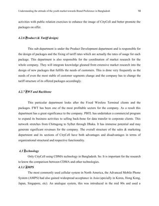Understanding the attitude of the youth market towards Brand Preference in Bangladesh
activities with public relation exercises to enhance the image of CityCell and better promote the
packages on offer.
4.2.6 Product (& Tariff design)
This sub-department is under the Product Development department and is responsible for
the design of packages and the fixing of tariff rates which are actually the rates of usage for each
package. This department is also responsible for the coordination of market research for the
whole company. They will integrate knowledge gleaned from extensive market research into the
design of new packages that fulfills the needs of customers. This is done very frequently as the
needs of even the most stable of customer segments change and the company has to change the
tariff structure of its offered packages accordingly.
4.2.7 FWT and Backbone
This particular department looks after the Fixed Wireless Terminal clients and the
packages. FWT has been one of the most profitable sectors for the company. As a result this
department has a great significance to the company. PBTL has undertaken a commercial program
to expand its business activities to selling back-bone for data transfer to corporate clients. This
network stretches from Chittagong to Sylhet through Dhaka. It has immense potential and may
generate significant revenues for the company. The overall structure of the sales & marketing
department and its sections of CityCell have both advantages and disadvantages in terms of
organizational structural and respective functionality.
4.3 Technology
Only CityCell using CDMA technology in Bangladesh. So. It is important for the research
to know the comparison between CDMA and other technologies.
4.3.1 AMPS
The most commonly used cellular system in North America, the Advanced Mobile Phone
System (AMPS) had also gained widespread acceptance in Asia (specially in Korea, Hong Kong,
Japan, Singapore, etc). An analogue system, this was introduced in the mid 80s and used a
18
 
