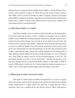 Understanding the attitude of the youth market towards Brand Preference in Bangladesh
technique known as Frequency Division Multiple Access (FDMA) to allocate Channels. Thus it
divides its entire allocation in sections of 30 KHz and uses each of these sections as channel.
Thus AMPS is able to provide 30 channels per 1MHz of frequency allocated. The principal
behind AMPS is analogous to dividing up a large hall room (the entire frequency allocated to the
operator) into a number of smaller rooms (channel) once the first pair has completed their
conversation and left the room (disconnected).
4.3.2 Code Division Multiple Access (CDMA)
Code Division Multiple Access is a system in which a subscriber uses the entire frequency
for the entire period that his phone is active. Installing of segregating users by frequency
(FDMA) or time (TDMA) this technology segregates customers by coding the signals in such a
manner that each customer decrypts only one signal at any one signal at any given time. This
would be similar to allowing a large number of people into the hall room, but requiring each pair
to converse in a different language. Thus while everyone would hear everyone else, this would
just be more of background noise rather than interference. On the other hand, each person would
be able to understand this partner, because they would be speaking the same language. One of
major differences between CDMA and the other existing technologies is in terms of frequency
reuse. Using CDMA an operator would use the entire allocated frequency in every cell. The
reuse pattern, therefore, is in effect a ‘one cell reuse pattern’. Therefore, the operator can serve
may more customers per unit of allocated bandwidth compared to either AMPS of GSM. In
general, CDMA capacity is rated to be 10 to 20 times higher then analogue techniques such as
AMPS, and 3 to 5 times higher than other digital cellular technologies such as GSM.
4.3.3 Global System for Mobile Communications (GSM)
GSM stands for "Global System for Mobile Communications." It is mostly a European
system and is largely unused in the US. Introduced in the mid-80s, the Global System for Mobile
(GSM) Communications is a digital cellular used extensively in Europe and Asia. GSM is
interesting in that it uses a modified and far more efficient version of TDMA. GSM keeps the
19
 