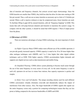 Understanding the attitude of the youth market towards Brand Preference in Bangladesh
idea of timeslots and frequency channels, but corrects several major shortcomings. Since the
GSM timeslots are smaller than TDMA, they hold less data but allow for data rates starting at 300
bits per second. Thus, a call can use as many timeslots as necessary up to a limit of 13 kilobits per
second. When a call is inactive (silence) or may be compressed more, fewer timeslots are used.
To facilitate filling in gaps left by unused timeslots, calls do "frequency hopping" in GSM. This
means that calls will jump between channels and timeslots to maximize the system’s usage. To
compare with the other systems, it should be noted that GSM requires 1 Watt of output power
from the phone.
4.4 Advantages of CDMA
There are numerous advantages of using CDMA technology, the most important of which
are:
(a) Higher Capacity: Since CDMA makes more efficient use of the available spectrum; it
can provide greatly increased capacity. CDMA capacity is rated to be 10 to 20 times higher than
other analogue techniques such AMOPS, and 3 to 5 time higher that other digital cellular
techniques such as GSM. With higher capacity, CDMA accommodates higher demands and
supports new digital services such as data transmission and mobile fixing.
(b) Simplified Planning: CDMA allows system planning to become much easier through
the use of the same frequency in every sector of every cell. As the entire frequency is used in
each cell, operators do not have to retune base stations, thus capacity expansion is quicker and
simpler.
(c) Better Voice and Call Quality: The unique encoding scheme used foe each different
CDMA conversation virtually eliminates cross-talk and dramatically reduces the impact of
interference from other sources. Also, The larger bandwidth of CDMA signals (the signals use
the entire frequency versus only a portion for competing technologies) means that they are less
prone to fading compared to the narrower bandwidths of AMPS and GSM.
20
 