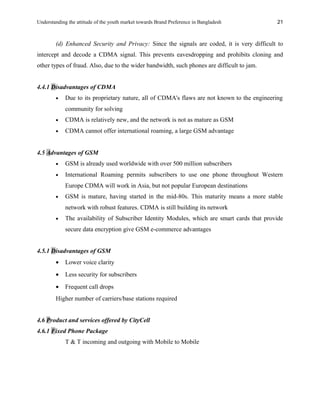 Understanding the attitude of the youth market towards Brand Preference in Bangladesh
(d) Enhanced Security and Privacy: Since the signals are coded, it is very difficult to
intercept and decode a CDMA signal. This prevents eavesdropping and prohibits cloning and
other types of fraud. Also, due to the wider bandwidth, such phones are difficult to jam.
4.4.1 Disadvantages of CDMA
• Due to its proprietary nature, all of CDMA's flaws are not known to the engineering
community for solving
• CDMA is relatively new, and the network is not as mature as GSM
• CDMA cannot offer international roaming, a large GSM advantage
4.5 Advantages of GSM
• GSM is already used worldwide with over 500 million subscribers
• International Roaming permits subscribers to use one phone throughout Western
Europe CDMA will work in Asia, but not popular European destinations
• GSM is mature, having started in the mid-80s. This maturity means a more stable
network with robust features. CDMA is still building its network
• The availability of Subscriber Identity Modules, which are smart cards that provide
secure data encryption give GSM e-commerce advantages
4.5.1 Disadvantages of GSM
• Lower voice clarity
• Less security for subscribers
• Frequent call drops
Higher number of carriers/base stations required
4.6 Product and services offered by CityCell
4.6.1 Fixed Phone Package
T & T incoming and outgoing with Mobile to Mobile
21
 