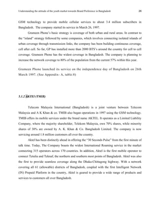 Understanding the attitude of the youth market towards Brand Preference in Bangladesh
GSM technology to provide mobile cellular services to about 3.4 million subscribers in
Bangladesh. The company started its service in March 26, 1997.
Grameen Phone’s basic strategy is coverage of both urban and rural areas. In contrast to
the “island” strategy followed by some companies, which involves connecting isolated islands of
urban coverage through transmission links, the company has been building continuous coverage,
cell after cell. So far, GP has installed more than 2000 BTS’s around the country for cell to cell
coverage. Grameen Phone has the widest coverage in Bangladesh. The company is planning to
increase the network coverage to 80% of the population from the current 57% within this year.
Grameen Phone launched its service on the independence day of Bangladesh on 26th
March 1997. (See Appendix- A, table:8)
5.1.2 AKTEl (TMIB)
Telecom Malaysia International (Bangladesh) is a joint venture between Telecom
Malaysia and A K Khan & co. TMIB also began operations in 1997 using the GSM technology.
TMIB offers its mobile services under the brand name AKTEL. It operates as a Limited Liability
Company, where the majority shareholder, Telekom Malaysia, own 70% shares, while minority
shares of 30% are owned by A. K. Khan & Co. Bangladesh Limited. The company is now
servicing around 1.8 million customers all over the country.
Aktel has been distinctly ahead in offering the “30 Seconds Pulse” from the first minute of
talk time. Today, The Company boasts the widest International Roaming service in the market
connecting 315 operators across 170 countries. In addition, Aktel is the first mobile operator to
connect Tetulia and Teknaf, the northern and southern most points of Bangladesh. Aktel was also
the first to provide seamless coverage along the Dhaka-Chittagong highway. With a network
covering all 61 (allowable) districts of Bangladesh, coupled with the first Intelligent Network
(IN) Prepaid Platform in the country, Aktel is geared to provide a wide range of products and
services to customers all over Bangladesh.
26
 