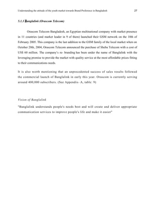 Understanding the attitude of the youth market towards Brand Preference in Bangladesh
5.1.3 Banglalink (Orascom Telecom)
Orascom Telecom Bangladesh, an Egyptian multinational company with market presence
in 11 countries (and market leader in 9 of them) launched their GSM network on the 10th of
February 2005. This company is the last addition to the GSM family of the local market when on
October 20th, 2004, Orascom Telecom announced the purchase of Sheba Telecom with a cost of
US$ 60 million. The company’s re- branding has been under the name of Banglalink with the
leveraging promise to provide the market with quality service at the most affordable prices fitting
to their communications needs.
It is also worth mentioning that an unprecedented success of sales results followed
the commercial launch of Banglalink in early this year. Orascom is currently serving
around 400,000 subscribers. (See Appendix- A, table: 9)
Vision of Banglalink
"Banglalink understands people's needs best and will create and deliver appropriate
communication services to improve people's life and make it easier"
27
 