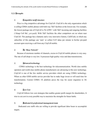 Understanding the attitude of the youth market towards Brand Preference in Bangladesh
5.2.1 Strengths
1. Competitive tariff structure
Price is a big competitive advantage for CityCell. CityCell is the only organization which
is selling CDMA mobile phones with both way T&T facilities at the lowest rate. For example,
the lowest package rate of CityCell is Tk 4,999/= with T&T incoming and outgoing facilities
(‘Alaap Call Me’, pre-paid). With T&T facilities the other competitors are no where near
CityCell. This package has a fantastic and a very innovative feature, Call2Cash, in which any
subscriber of this package can ‘earn’ or collect 0.25 takas per minute in his/her pre-paid
account upon receiving a call from any CityCell mobile.
2. No ‘Busy Network’
Because of enormous number of channels, excess to CityCell mobile phones is very easy.
The rate of call drops is very low. It possesses high quality voice and data transmissions.
3. Advanced technology
CDMA technology is the best technology for telecommunication. World class mobile
operators and world class mobile phone manufacturers are advancing to this new technology.
CityCell is one of the few mobile service providers which are using CDMA technology.
Where as other GSM mobile service provider has to make huge invest or will need time for
transformation. Current CDMA 1X platform paves the way for easier migration to 3G
technology
4. Low Cost
CityCell follows low cost strategies that enables greater profit margin for shareholders. It
tries to cut cost in every possible way to maximize the strengths for future battle.
5. Dedicated & professional management team
Dedicated core staffs who are willing to provide significant labor hours to accomplish
targets.
29
 