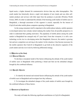 Understanding the attitude of the youth market towards Brand Preference in Bangladesh
liquid assets, a higher demand for communicative devices than any other demographics. The
youth market has historically shown a rapid viral adoption of new trends and can often self-
market products and services with little input from the producer or provider (Wireless World
Forum, 2005). In order to understand the attitude of the booming youth market of mobile users in
Bangladesh, a thorough assessment of this segment is crucial, especially for the interest of
CityCell and other mobile phone companies operating in Bangladesh.
As the young consumers itself is important in the mobile phone industry, mobile operators
in developed nations have already started studying this market from all possible perspectives in
order to understand their guiding motivators. The popularity of mobile phone among the youth
market in Bangladesh has emerged only 6/7 years back. From that viewpoint, it is still a new
technology on the rise in a developing nation like Bangladesh. However, the market is growing
fast and new competitors are arriving in the market. In this situation, it has become necessary for
the mobile operators like CityCell in Bangladesh to get hold on the attractive segments of the
youth market and rule over rivals by following differential strategy.
1.2 Objectives of the Study
1.2.1 General Objective
To develop a conceptual model of the factors influencing the attitude of the youth market
of mobile users in Bangladesh while preferring a brand and find out the attitudinal changes
brought by this combined influence.
1.2.3 Specific Objective
1. To identify the internal and external factors influencing the attitude of the youth market
of mobile users in Bangladesh and investigate how they influence.
2. To investigate the attitudinal changes of the youth market of mobile users brought by
the combined influence of these factors.
1.3 Statement of Significance
The study will make the following significant contributions to CityCell in Bangladesh.
3
 