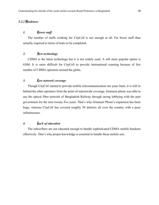Understanding the attitude of the youth market towards Brand Preference in Bangladesh
5.2.2 Weakness
1. Fewer staff
The number of staffs working for CityCell is not enough at all. Far fewer staff than
actually required in terms of tasks to be completed.
2. New technology
CDMA is the latest technology but it is not widely used. A still more popular option is
GSM. It is more difficult for CityCell to provide international roaming because of few
number of CDMA operators around the globe.
3. Low network coverage
Though CityCell started to provide mobile telecommunication ten years back, it is still in
behind the other operators from the point of nationwide coverage. Grameen phone was able to
use the optical fiber network of Bangladesh Railway through strong lobbying with the past
government for the next twenty five years. That’s why Grameen Phone’s expansion has been
huge, whereas CityCell has covered roughly 58 districts all over the country with a poor
infrastructure.
4. Lack of education
The subscribers are not educated enough to handle sophisticated CDMA mobile handsets
effectively. That’s why proper knowledge is essential to handle these mobile sets.
30
 