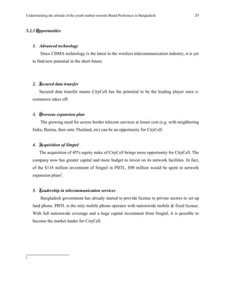 Understanding the attitude of the youth market towards Brand Preference in Bangladesh
5.2.3 Opportunities
1. Advanced technology
Since CDMA technology is the latest in the wireless telecommunication industry, it is yet
to find new potential in the short future.
2. Secured data transfer
Secured data transfer means CityCell has the potential to be the leading player once e-
commerce takes off.
3. Overseas expansion plan
The growing need for across border telecom services at lesser cost (e.g. with neighboring
India, Burma, then onto Thailand, etc) can be an opportunity for CityCell.
4. Acquisition of Singtel
The acquisition of 45% equity stake of CityCell brings more opportunity for CityCell. The
company now has greater capital and more budget to invest on its network facilities. In fact,
of the $118 million investment of Singtel in PBTL, $90 million would be spent in network
expansion plans2
.
5. Leadership in telecommunication services
Bangladesh government has already started to provide license to private sectors to set up
land phone. PBTL is the only mobile phone operator with nationwide mobile & fixed license.
With full nationwide coverage and a huge capital investment from Singtel, it is possible to
become the market leader for CityCell.
2
31
 