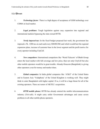 Understanding the attitude of the youth market towards Brand Preference in Bangladesh
5.2.4 Threats
1. Technology factor: There is a high degree of acceptance of GSM technology over
CDMA in local market.
2. Legal problems: Tough legislation against easy expansion into regional and
international markets bypassing the state owned BTTB.
3. Newly imposed tax: In the fiscal budget proposed last week, the government has
imposed a Tk. 1200 tax on each and every SIM/RUIM card which would hurt the regional
expansion plans, increase of customer base in the lower segment and the profit motive for
every operator including CityCell.
4. New competitors: International competitors like ‘Warid Telecom’ of Dhabi Group
enters the local market with full coverage and low price, then not only CityCell but also
other mobile operators would be in great trouble. Already Orascom (Banglalink) is giving
other operators a run for money and market share.
5. Global companies: In India global companies like ‘AT&T’ of the United States
and in Eastern Asia ‘Vodaphone’ of the United Kingdom is working well. They might
think to enter Bangladesh with higher capital. If so, it will be a huge threat for all of the
existing operators. There are rumor of AKTEL’s acquisition.
6. BTTB mobile phone: BTTB has already entered the mobile telecommunications
industry (Tele-talk). It might carry unfair Government advantages and cause severe
problems to all other mobile phone operators.
32
 