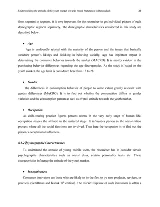 Understanding the attitude of the youth market towards Brand Preference in Bangladesh
from segment to segment, it is very important for the researcher to get individual picture of each
demographic segment separately. The demographic characteristics considered in this study are
described below.
• Age
Age is profoundly related with the maturity of the person and the issues that basically
structure person’s likings and disliking in behaving socially. Age has important impact in
determining the consumer behavior towards the market (MACRO). It is mostly evident in the
purchasing behavior differences regarding the age discrepancies. As the study is based on the
youth market, the age limit is considered here from 13 to 28
• Gender
The differences in consumption behavior of people to some extent greatly relevant with
gender differences (MACRO). It is to find out whether the consumption differs in gender
variation and the consumption pattern as well as overall attitude towards the youth market.
• Occupation
As child-rearing practice figures persons norms in the very early stage of human life,
occupation shapes the attitude in the matured stage. It influences person in the socialization
process where all the social functions are involved. Thus here the occupation is to find out the
person’s occupational influences.
6.6.2 Psychographic Characteristics
To understand the attitude of young mobile users, the researcher has to consider certain
psychographic characteristics such as social class, certain personality traits etc. These
characteristics influence the attitude of the youth market.
• Innovativeness
Consumer innovators are those who are likely to be the first to try new products, services, or
practices (Schiffman and Kanuk, 8th
edition). The market response of such innovators is often a
38
 